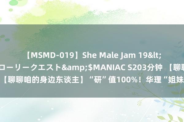 【MSMD-019】She Male Jam 19</a>2008-08-04グローリークエスト&$MANIAC S203分钟 【聊聊咱的身边东谈主】“研”值100%！华理“姐妹花”联袂共进同“上岸”