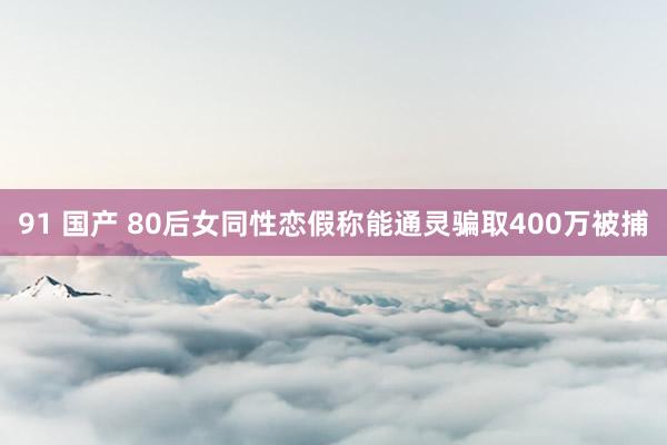 91 国产 80后女同性恋假称能通灵骗取400万被捕