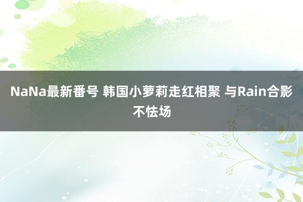 NaNa最新番号 韩国小萝莉走红相聚 与Rain合影不怯场