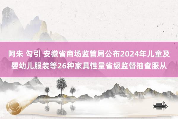 阿朱 勾引 安徽省商场监管局公布2024年儿童及婴幼儿服装等26种家具性量省级监督抽查服从