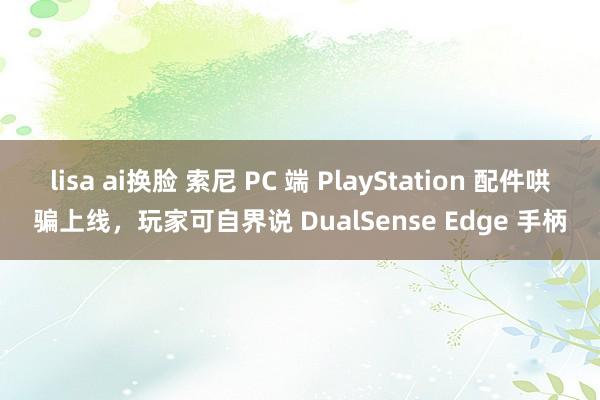 lisa ai换脸 索尼 PC 端 PlayStation 配件哄骗上线，玩家可自界说 DualSense Edge 手柄