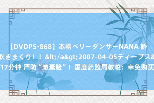 【DVDPS-868】本物ベリーダンサーNANA 誘惑の腰使いで潮吹きまくり！！</a>2007-04-05ディープス&$DEEP’S117分钟 严防“激素脸”！国度药监局教唆：幸免购买有“医学好意思白”等违纪声称的化妆品