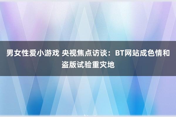 男女性爱小游戏 央视焦点访谈：BT网站成色情和盗版试验重灾地