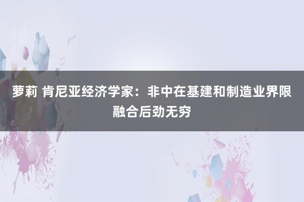 萝莉 肯尼亚经济学家：非中在基建和制造业界限融合后劲无穷