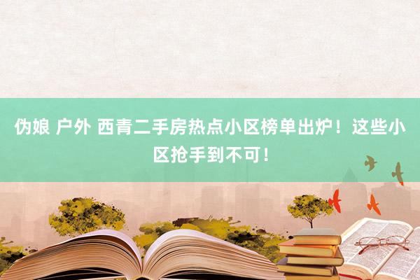 伪娘 户外 西青二手房热点小区榜单出炉！这些小区抢手到不可！