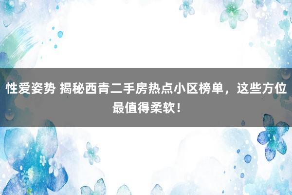 性爱姿势 揭秘西青二手房热点小区榜单，这些方位最值得柔软！