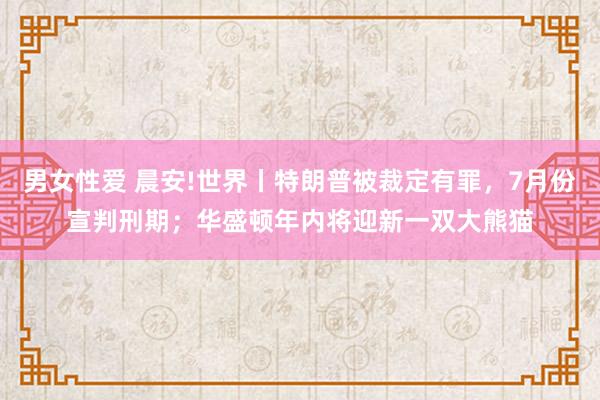 男女性爱 晨安!世界丨特朗普被裁定有罪，7月份宣判刑期；华盛顿年内将迎新一双大熊猫