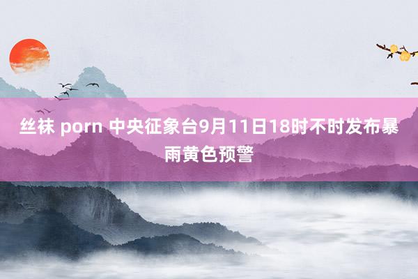 丝袜 porn 中央征象台9月11日18时不时发布暴雨黄色预警