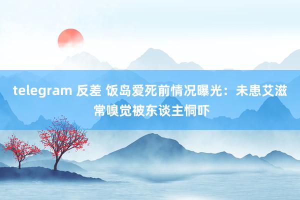 telegram 反差 饭岛爱死前情况曝光：未患艾滋 常嗅觉被东谈主恫吓