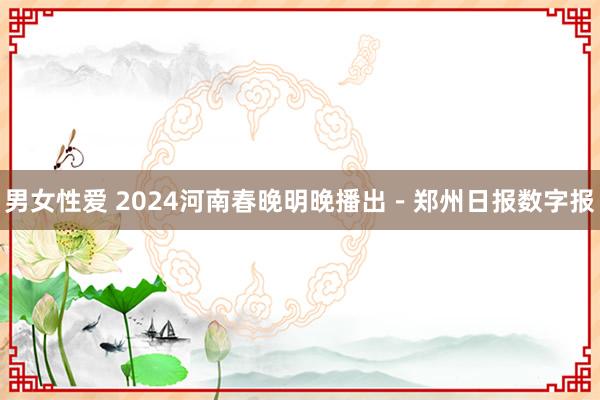 男女性爱 2024河南春晚明晚播出－郑州日报数字报