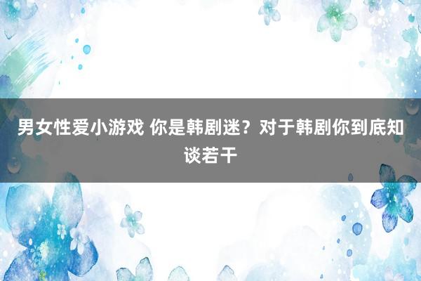 男女性爱小游戏 你是韩剧迷？对于韩剧你到底知谈若干