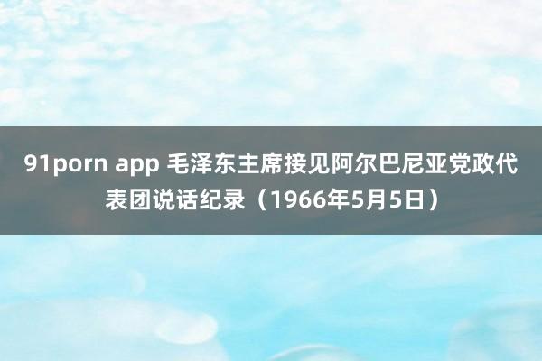 91porn app 毛泽东主席接见阿尔巴尼亚党政代表团说话纪录（1966年5月5日）