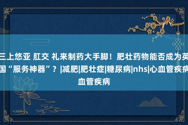 三上悠亚 肛交 礼来制药大手脚！肥壮药物能否成为英国“服务神器”？|减肥|肥壮症|糖尿病|nhs|心血管疾病