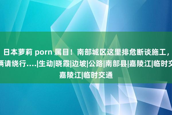 日本萝莉 porn 属目！南部城区这里排危断谈施工，车辆请绕行....|生动|晓霞|边坡|公路|南部县|嘉陵江|临时交通