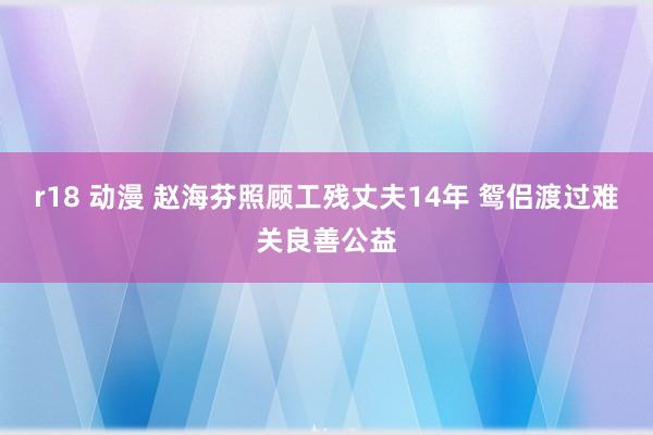 r18 动漫 赵海芬照顾工残丈夫14年 鸳侣渡过难关良善公益