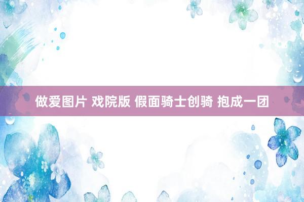 做爱图片 戏院版 假面骑士创骑 抱成一团