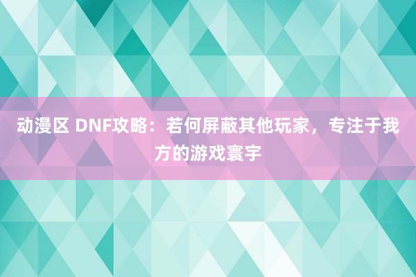 动漫区 DNF攻略：若何屏蔽其他玩家，专注于我方的游戏寰宇