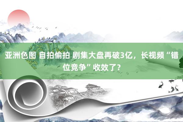 亚洲色图 自拍偷拍 剧集大盘再破3亿，长视频“错位竞争”收效了？