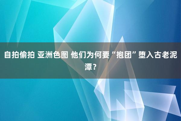 自拍偷拍 亚洲色图 他们为何要“抱团”堕入古老泥潭？