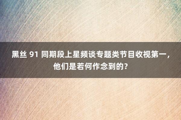 黑丝 91 同期段上星频谈专题类节目收视第一，他们是若何作念到的？