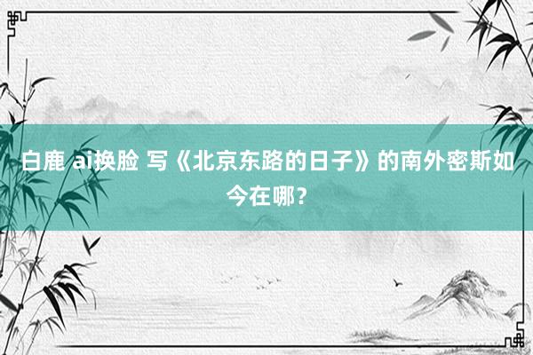 白鹿 ai换脸 写《北京东路的日子》的南外密斯如今在哪？